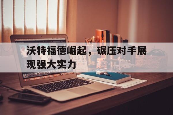 包含沃特福德崛起，碾压对手展现强大实力的词条