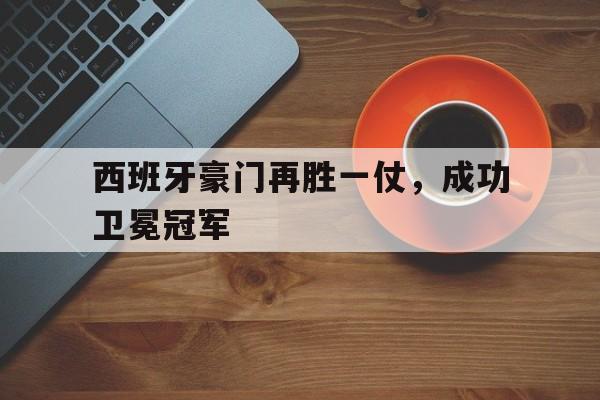 西班牙豪门再胜一仗，成功卫冕冠军